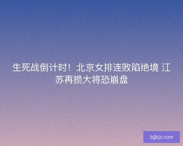 生死战倒计时！北京女排连败陷绝境 江苏再损大将恐崩盘