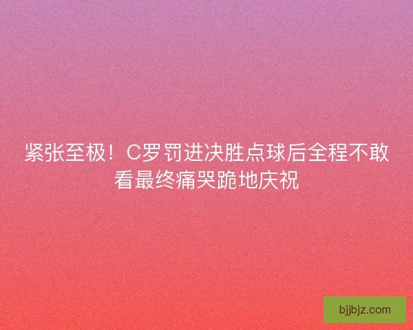 紧张至极！C罗罚进决胜点球后全程不敢看最终痛哭跪地庆祝