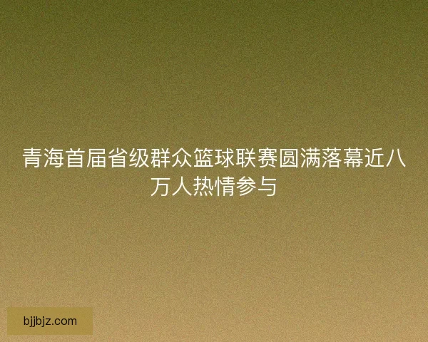 青海首届省级群众篮球联赛圆满落幕近八万人热情参与