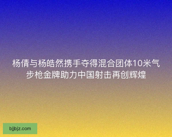 杨倩与杨皓然携手夺得混合团体10米气步枪金牌助力中国射击再创辉煌
