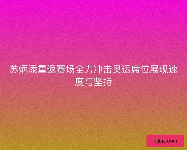 苏炳添重返赛场全力冲击奥运席位展现速度与坚持